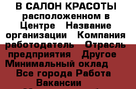 В САЛОН КРАСОТЫ расположенном в Центре › Название организации ­ Компания-работодатель › Отрасль предприятия ­ Другое › Минимальный оклад ­ 1 - Все города Работа » Вакансии   . Московская обл.,Щербинка г.